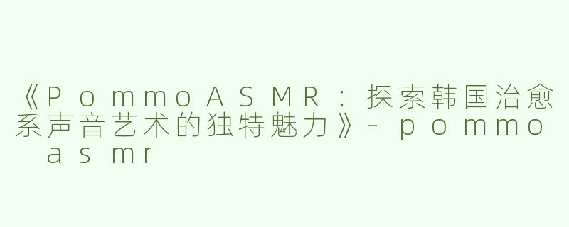 《PommoASMR：探索韩国治愈系声音艺术的独特魅力》-pommo asmr