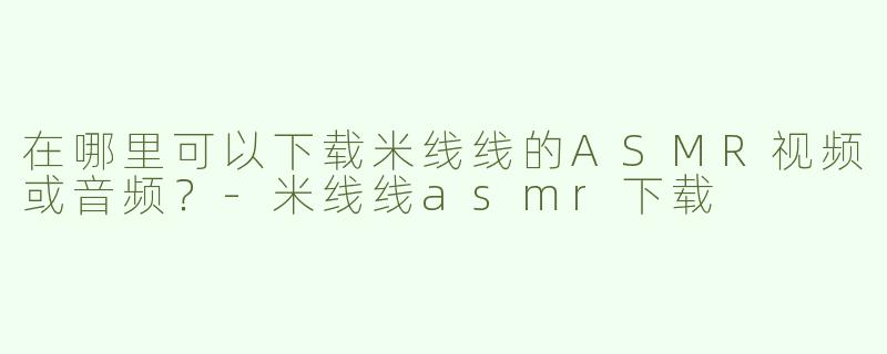 在哪里可以下载米线线的ASMR视频或音频？-米线线asmr下载