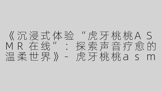 《沉浸式体验“虎牙桃桃ASMR在线”：探索声音疗愈的温柔世界》-虎牙桃桃asmr在线