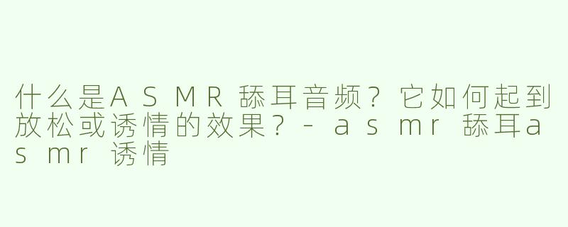 什么是ASMR舔耳音频？它如何起到放松或诱情的效果？