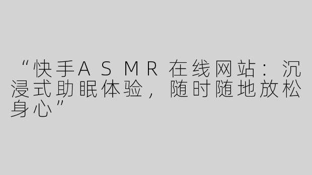“快手ASMR在线网站：沉浸式助眠体验，随时随地放松身心”