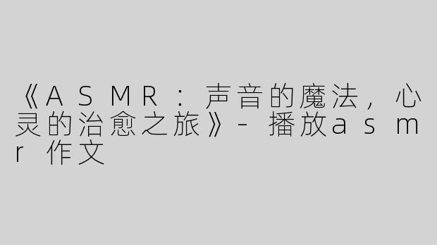 《ASMR：声音的魔法，心灵的治愈之旅》-播放asmr作文