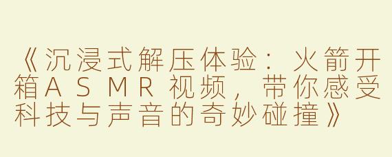 《沉浸式解压体验：火箭开箱ASMR视频，带你感受科技与声音的奇妙碰撞》