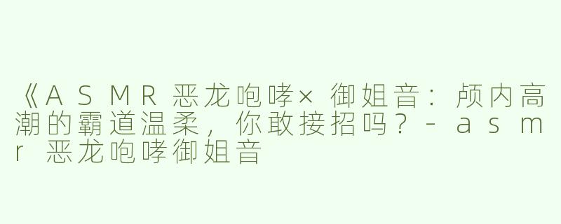 《ASMR恶龙咆哮×御姐音：颅内高潮的霸道温柔，你敢接招吗？-asmr恶龙咆哮御姐音