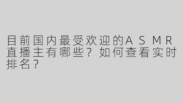 目前国内最受欢迎的ASMR直播主有哪些？如何查看实时排名？