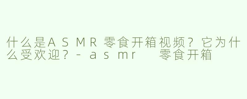 什么是ASMR零食开箱视频？它为什么受欢迎？-asmr 零食开箱