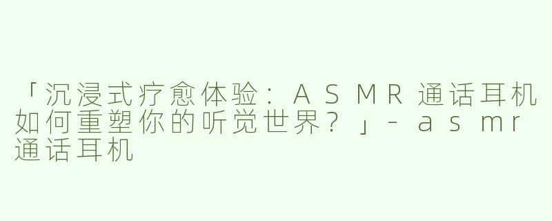 「沉浸式疗愈体验：ASMR通话耳机如何重塑你的听觉世界？」-asmr通话耳机