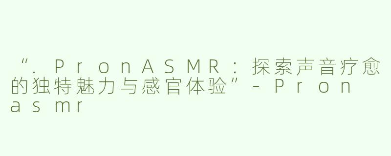 “.PronASMR：探索声音疗愈的独特魅力与感官体验”-Pron asmr
