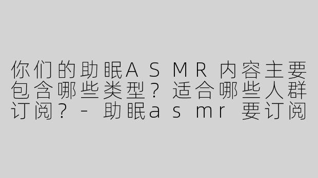 你们的助眠ASMR内容主要包含哪些类型？适合哪些人群订阅？
