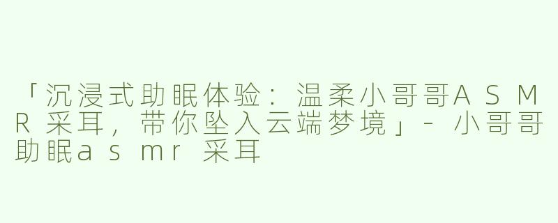 「沉浸式助眠体验：温柔小哥哥ASMR采耳，带你坠入云端梦境」-小哥哥助眠asmr采耳