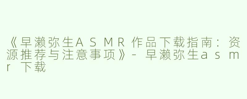 《早濑弥生ASMR作品下载指南：资源推荐与注意事项》-早濑弥生asmr下载