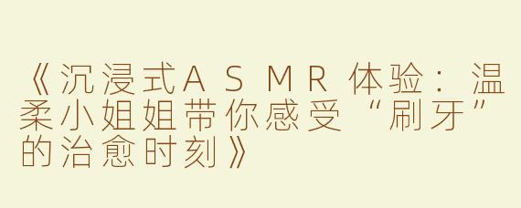 《沉浸式ASMR体验：温柔小姐姐带你感受“刷牙”的治愈时刻》