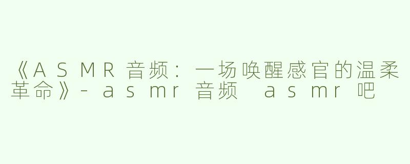 《ASMR音频：一场唤醒感官的温柔革命》-asmr音频 asmr吧