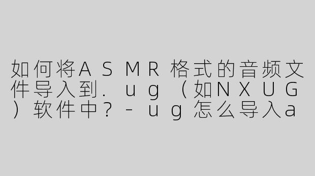 如何将ASMR格式的音频文件导入到.ug（如NXUG）软件中？-ug怎么导入asmr格式