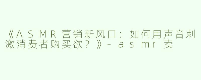 《ASMR营销新风口：如何用声音刺激消费者购买欲？》-asmr卖