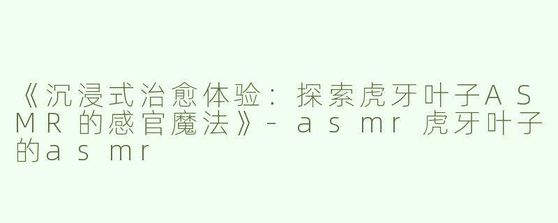 《沉浸式治愈体验：探索虎牙叶子ASMR的感官魔法》-asmr虎牙叶子的asmr