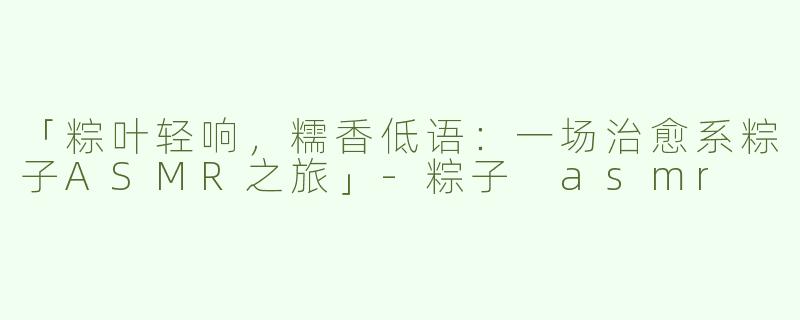 「粽叶轻响，糯香低语：一场治愈系粽子ASMR之旅」-粽子 asmr