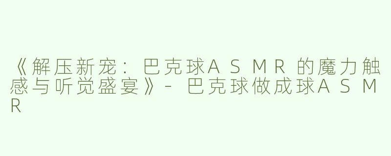 《解压新宠：巴克球ASMR的魔力触感与听觉盛宴》-巴克球做成球ASMR