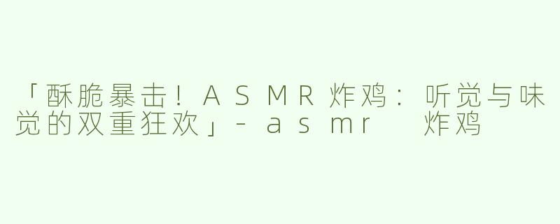 「酥脆暴击！ASMR炸鸡：听觉与味觉的双重狂欢」-asmr 炸鸡
