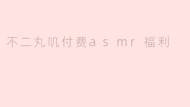 不二丸叽付费asmr福利