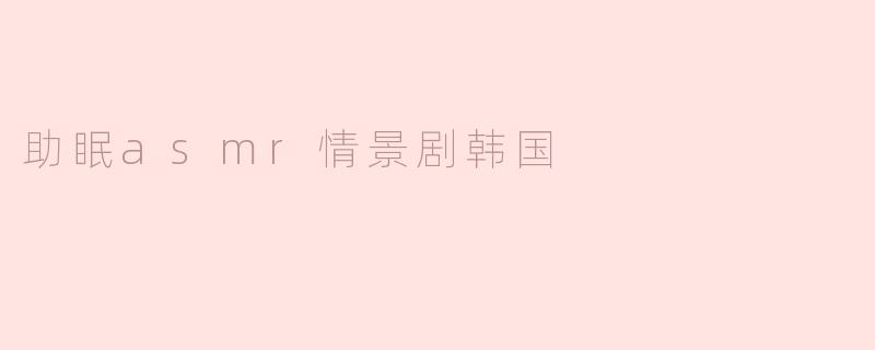 《沉浸式韩式ASMR情景剧：一场温柔耳畔的助眠之旅》