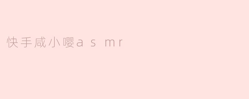 快手咸小嘤asmr