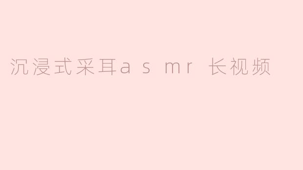 什么是沉浸式采耳ASMR长视频？它有什么独特之处？