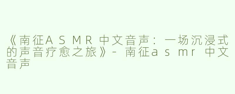 《南征ASMR中文音声：一场沉浸式的声音疗愈之旅》