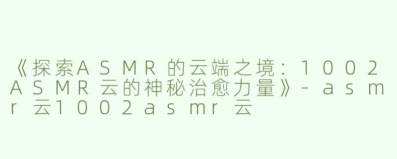 《探索ASMR的云端之境：1002ASMR云的神秘治愈力量》-asmr云1002asmr云