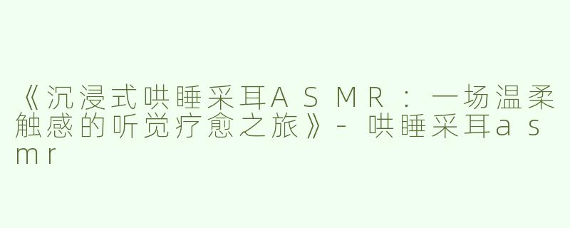 《沉浸式哄睡采耳ASMR：一场温柔触感的听觉疗愈之旅》-哄睡采耳asmr