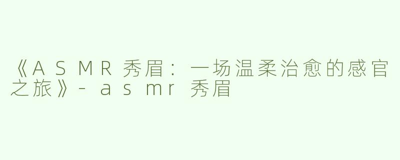 《ASMR秀眉：一场温柔治愈的感官之旅》-asmr秀眉