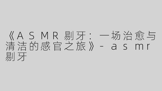 《ASMR剔牙：一场治愈与清洁的感官之旅》-asmr剔牙