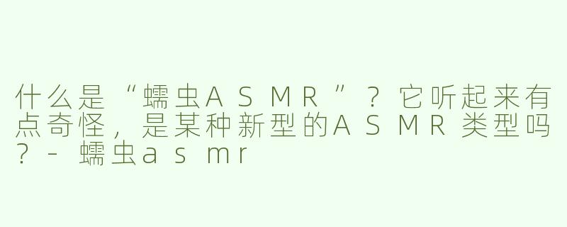 什么是“蠕虫ASMR”？它听起来有点奇怪，是某种新型的ASMR类型吗？