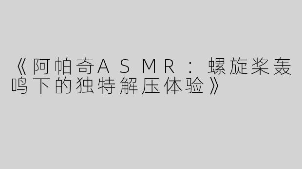 《阿帕奇ASMR：螺旋桨轰鸣下的独特解压体验》