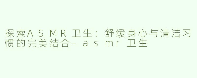 探索ASMR卫生：舒缓身心与清洁习惯的完美结合-asmr卫生