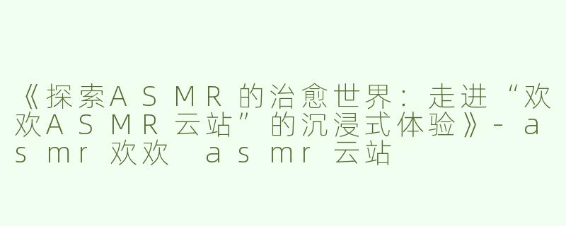 《探索ASMR的治愈世界：走进“欢欢ASMR云站”的沉浸式体验》-asmr欢欢 asmr云站
