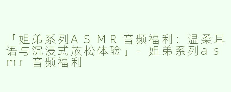 「姐弟系列ASMR音频福利：温柔耳语与沉浸式放松体验」-姐弟系列asmr音频福利