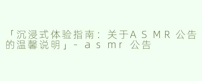 「沉浸式体验指南：关于ASMR公告的温馨说明」-asmr公告
