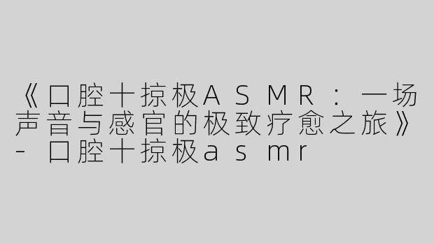 《口腔十掠极ASMR：一场声音与感官的极致疗愈之旅》-口腔十掠极asmr