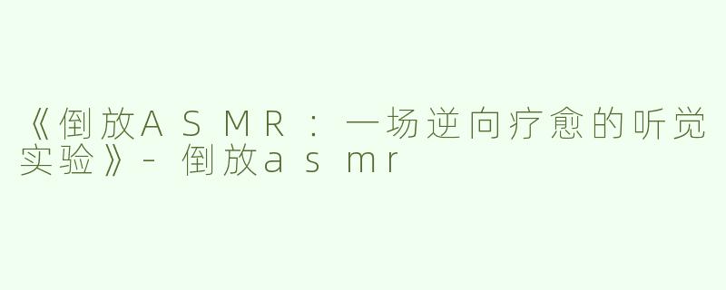 《倒放ASMR：一场逆向疗愈的听觉实验》-倒放asmr