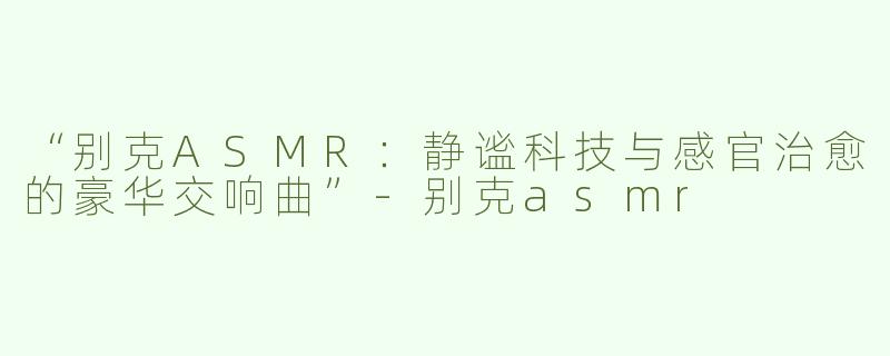 “别克ASMR：静谧科技与感官治愈的豪华交响曲”-别克asmr