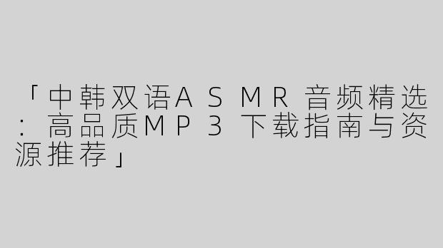 「中韩双语ASMR音频精选：高品质MP3下载指南与资源推荐」