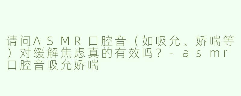 请问ASMR口腔音（如吸允、娇喘等）对缓解焦虑真的有效吗？-asmr口腔音吸允娇喘