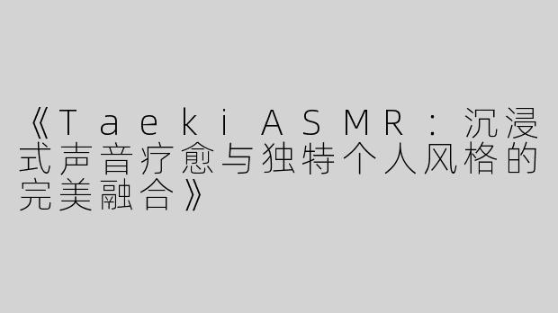《TaekiASMR：沉浸式声音疗愈与独特个人风格的完美融合》