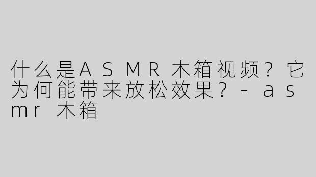 什么是ASMR木箱视频？它为何能带来放松效果？