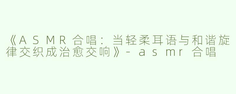 《ASMR合唱：当轻柔耳语与和谐旋律交织成治愈交响》-asmr合唱