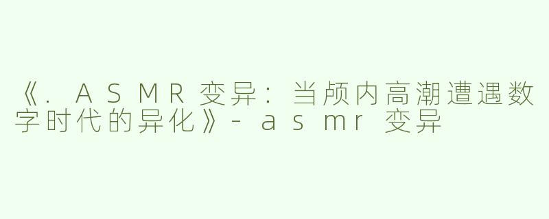 《.ASMR变异：当颅内高潮遭遇数字时代的异化》-asmr变异