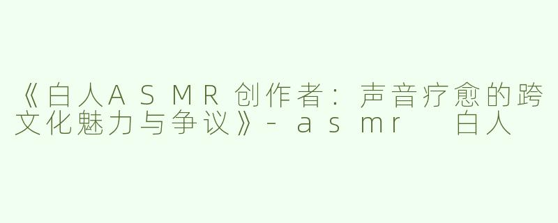 《白人ASMR创作者：声音疗愈的跨文化魅力与争议》-asmr 白人