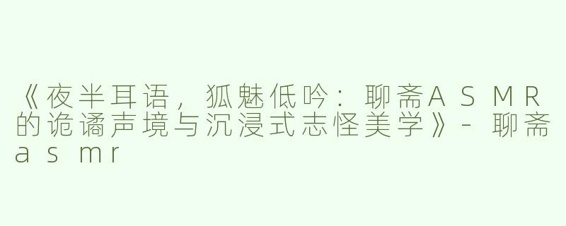 《夜半耳语，狐魅低吟：聊斋ASMR的诡谲声境与沉浸式志怪美学》-聊斋asmr