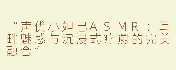 “声优小妲己ASMR：耳畔魅惑与沉浸式疗愈的完美融合”